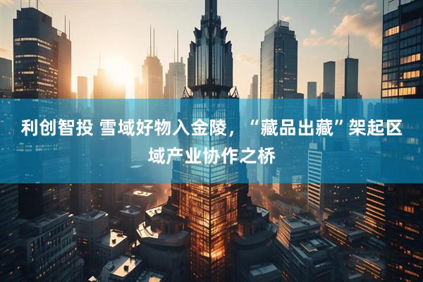 利创智投 雪域好物入金陵，“藏品出藏”架起区域产业协作之桥
